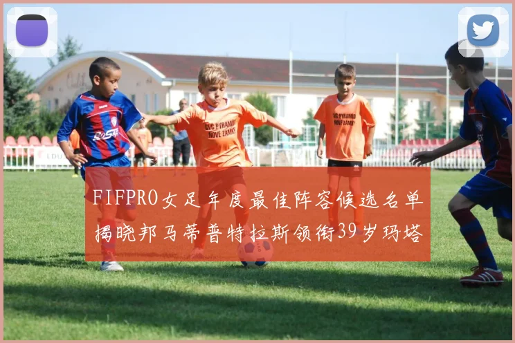 FIFPRO女足年度最佳阵容候选名单揭晓邦马蒂普特拉斯领衔39岁玛塔入围