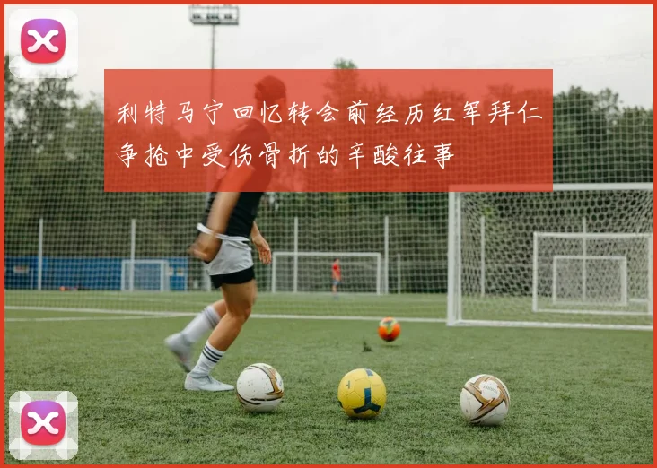 利特马宁回忆转会前经历红军拜仁争抢中受伤骨折的辛酸往事