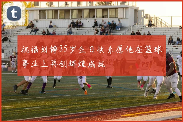 祝福刘铮35岁生日快乐愿他在篮球事业上再创辉煌成就