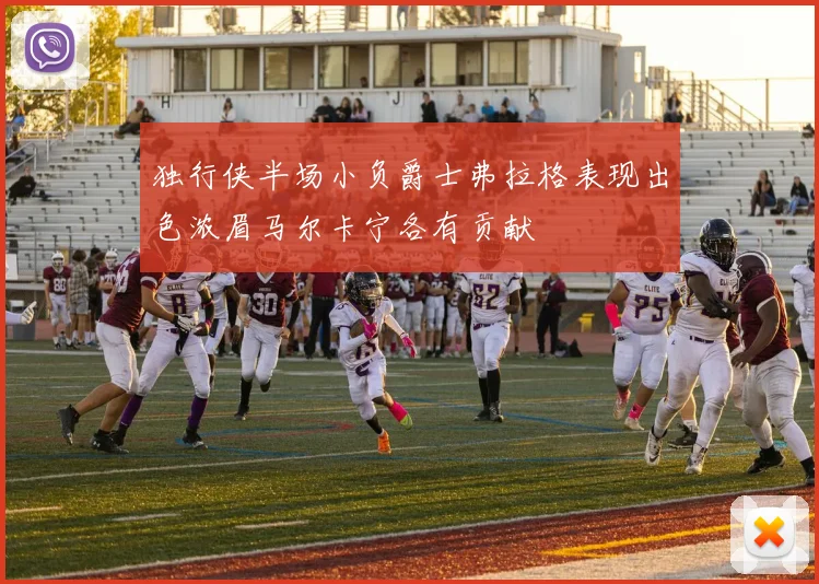 独行侠半场小负爵士弗拉格表现出色浓眉马尔卡宁各有贡献