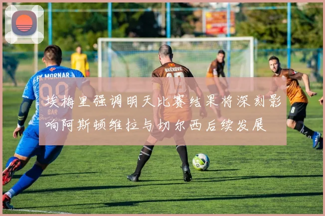 埃梅里强调明天比赛结果将深刻影响阿斯顿维拉与切尔西后续发展