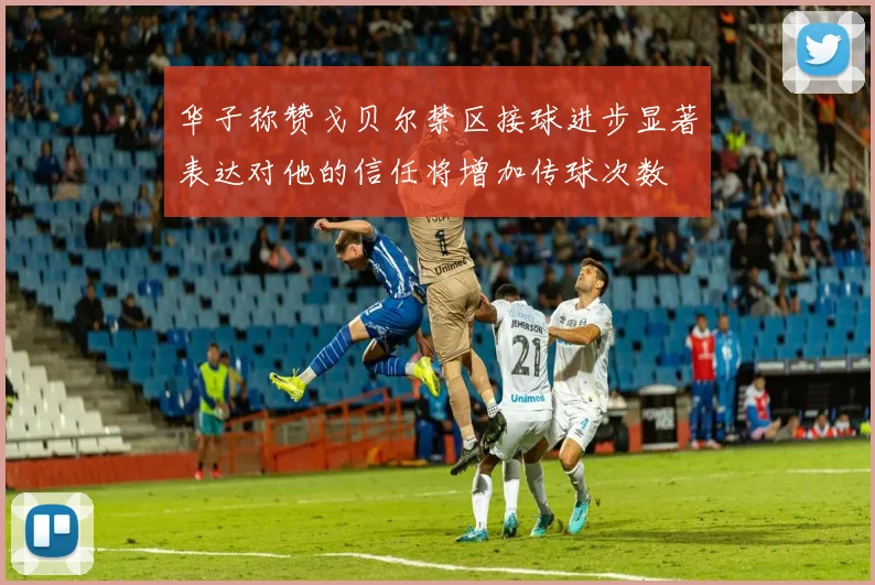 华子称赞戈贝尔禁区接球进步显著表达对他的信任将增加传球次数