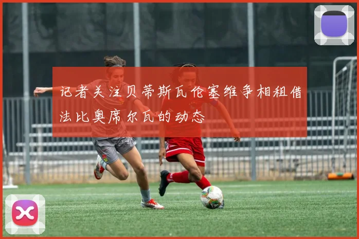 记者关注贝蒂斯瓦伦塞维争相租借法比奥席尔瓦的动态
