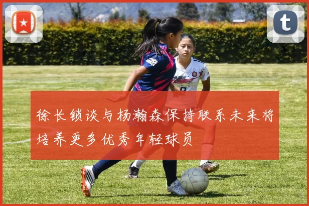 徐长锁谈与杨瀚森保持联系未来将培养更多优秀年轻球员