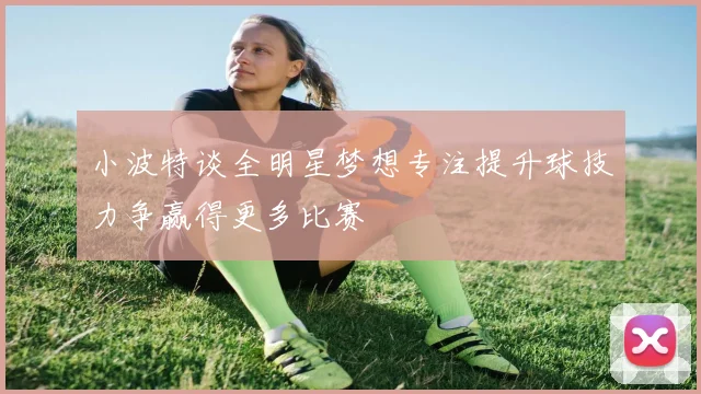 小波特谈全明星梦想专注提升球技力争赢得更多比赛