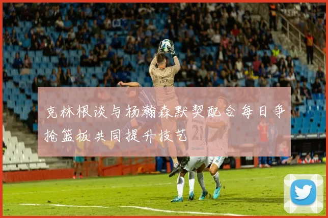 克林根谈与杨瀚森默契配合每日争抢篮板共同提升技艺