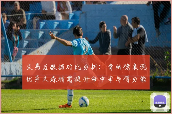 交易后数据对比分析：肯纳德表现优异文森特需提升命中率与得分能力