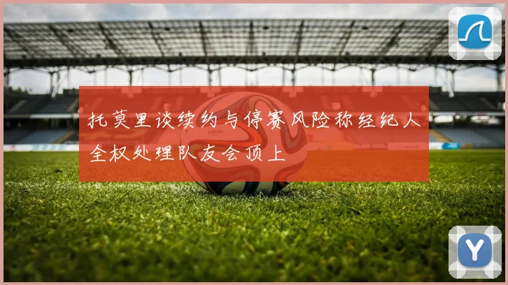 托莫里谈续约与停赛风险称经纪人全权处理队友会顶上