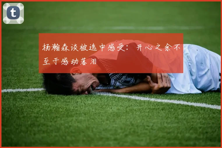 杨瀚森谈被选中感受：开心之余不至于感动落泪