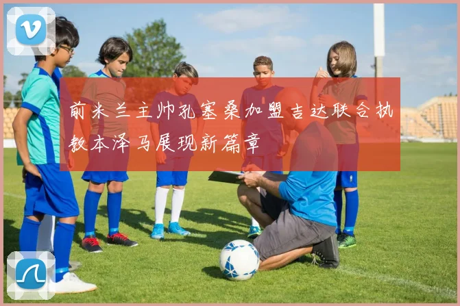前米兰主帅孔塞桑加盟吉达联合执教本泽马展现新篇章