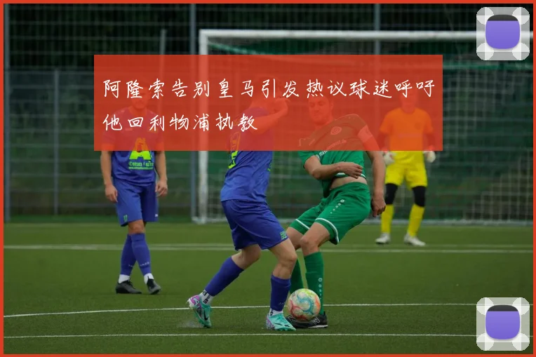 阿隆索告别皇马引发热议球迷呼吁他回利物浦执教