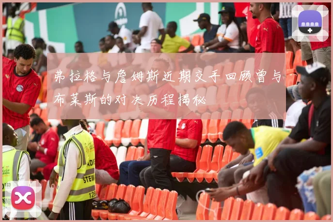 弗拉格与詹姆斯近期交手回顾曾与布莱斯的对决历程揭秘