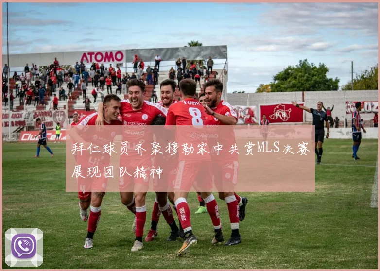 拜仁球员齐聚穆勒家中共赏MLS决赛展现团队精神