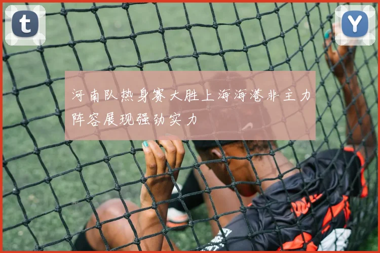 河南队热身赛大胜上海海港非主力阵容展现强劲实力