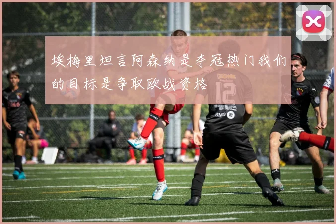 埃梅里坦言阿森纳是夺冠热门我们的目标是争取欧战资格