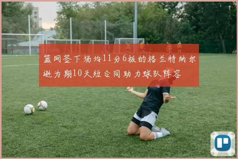 篮网签下场均11分6板的格兰特纳尔逊为期10天短合同助力球队阵容