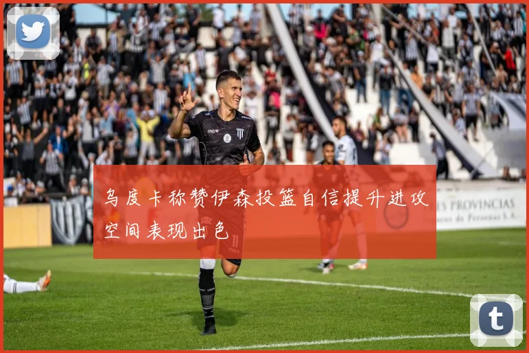 乌度卡称赞伊森投篮自信提升进攻空间表现出色