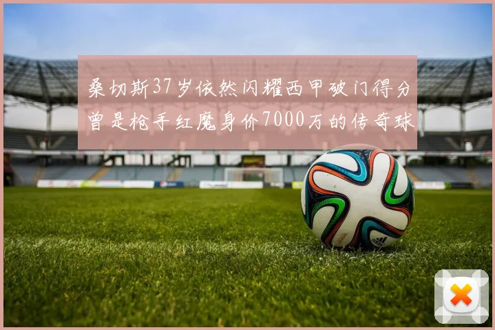 桑切斯37岁依然闪耀西甲破门得分曾是枪手红魔身价7000万的传奇球星