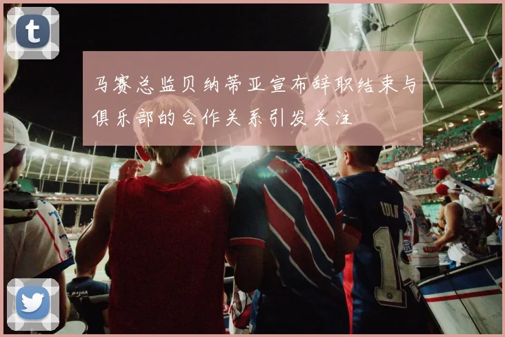 马赛总监贝纳蒂亚宣布辞职结束与俱乐部的合作关系引发关注