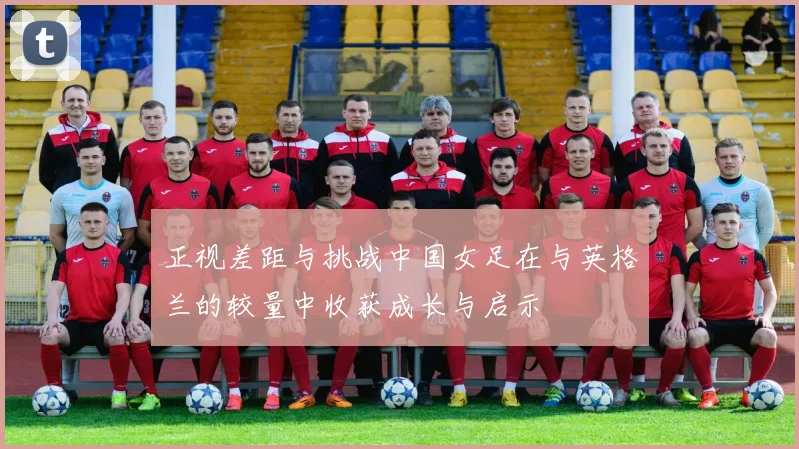 正视差距与挑战中国女足在与英格兰的较量中收获成长与启示