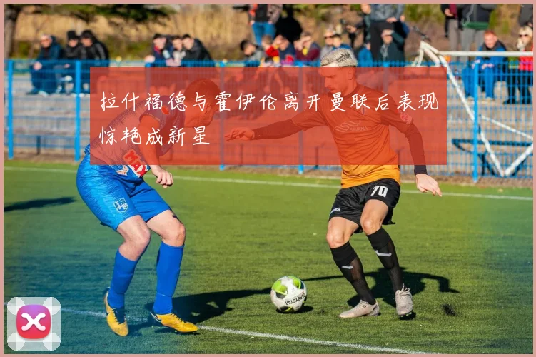 拉什福德与霍伊伦离开曼联后表现惊艳成新星