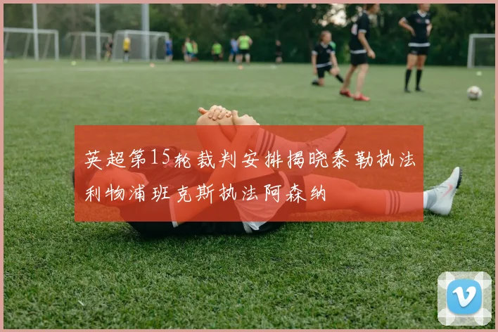 英超第15轮裁判安排揭晓泰勒执法利物浦班克斯执法阿森纳