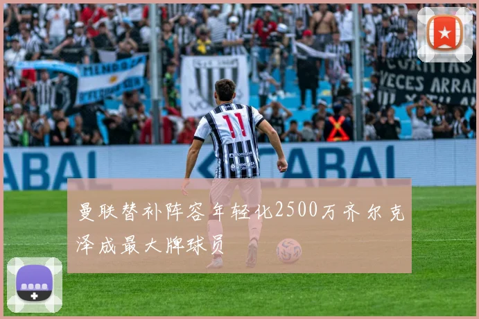 曼联替补阵容年轻化2500万齐尔克泽成最大牌球员