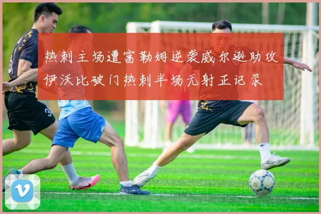 热刺主场遭富勒姆逆袭威尔逊助攻伊沃比破门热刺半场无射正记录