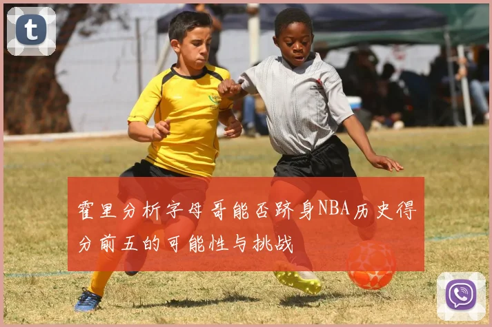 霍里分析字母哥能否跻身NBA历史得分前五的可能性与挑战