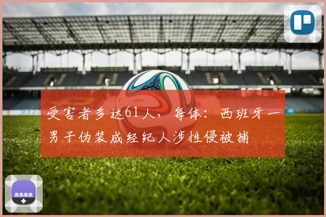 受害者多达61人，每体：西班牙一男子伪装成经纪人涉性侵被捕