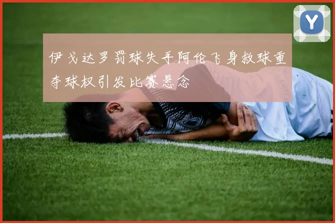 伊戈达罗罚球失手阿伦飞身救球重夺球权引发比赛悬念