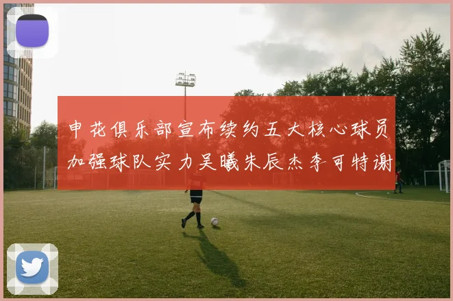 申花俱乐部宣布续约五大核心球员加强球队实力吴曦朱辰杰李可特谢拉马纳法齐续约