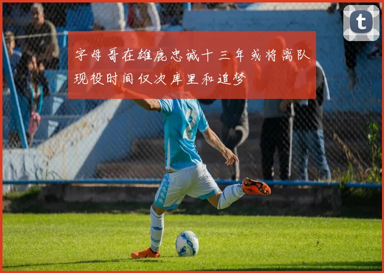 字母哥在雄鹿忠诚十三年或将离队现役时间仅次库里和追梦