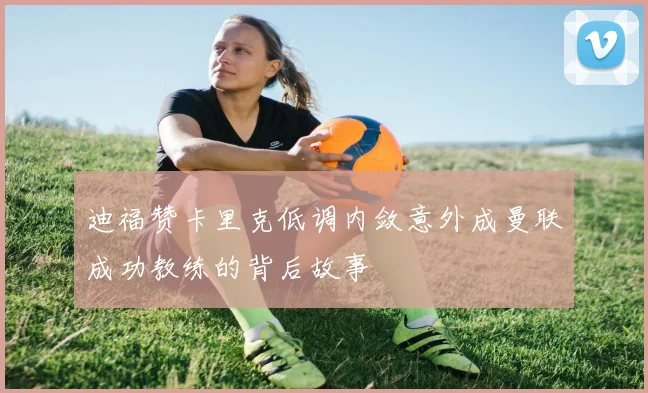 迪福赞卡里克低调内敛意外成曼联成功教练的背后故事