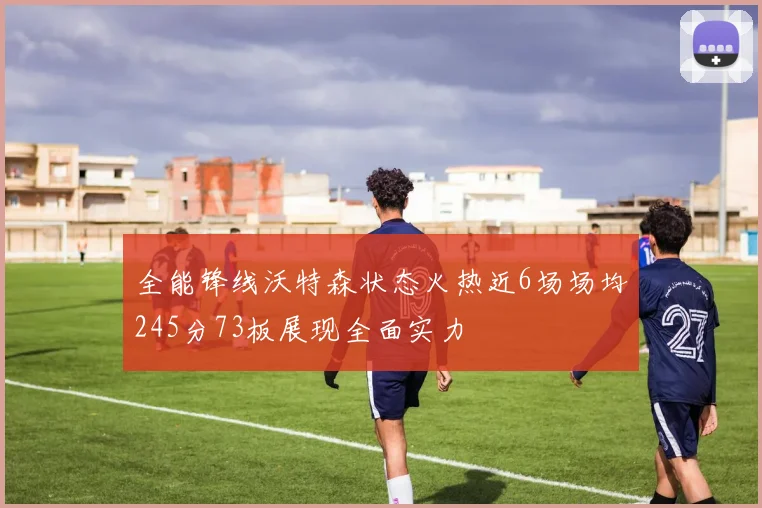 全能锋线沃特森状态火热近6场场均245分73板展现全面实力