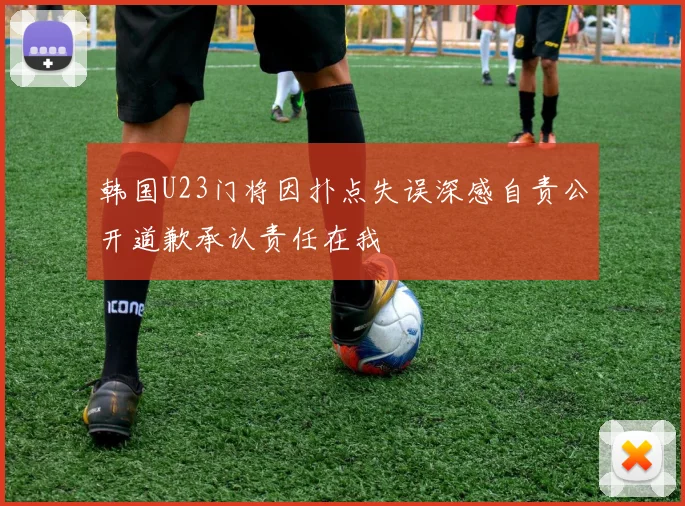 韩国U23门将因扑点失误深感自责公开道歉承认责任在我