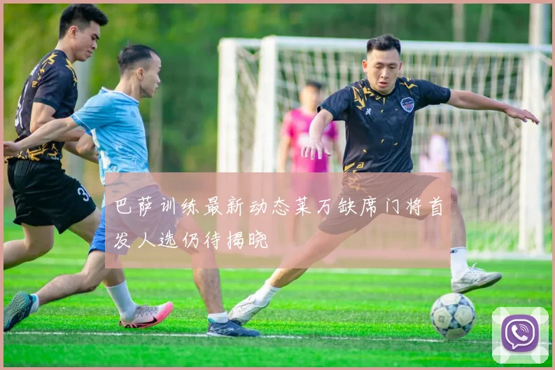 巴萨训练最新动态莱万缺席门将首发人选仍待揭晓