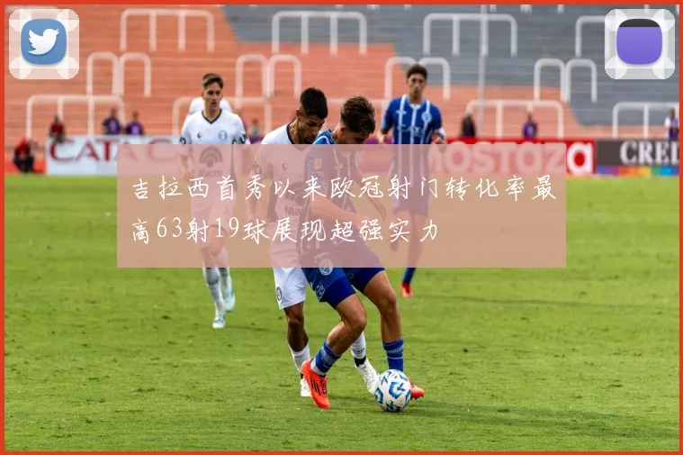 吉拉西首秀以来欧冠射门转化率最高63射19球展现超强实力