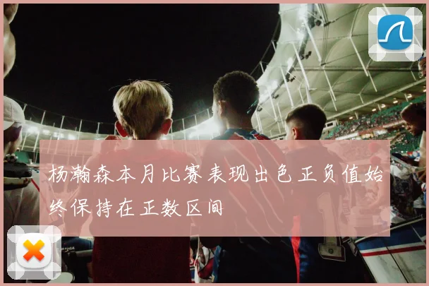 杨瀚森本月比赛表现出色正负值始终保持在正数区间