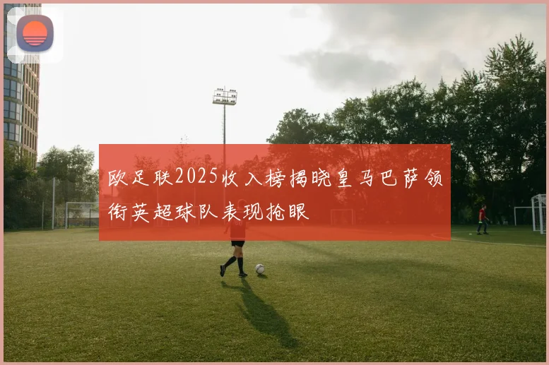 欧足联2025收入榜揭晓皇马巴萨领衔英超球队表现抢眼