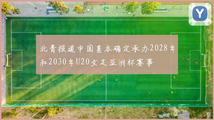 北青报道中国基本确定承办2028年和2030年U20女足亚洲杯赛事