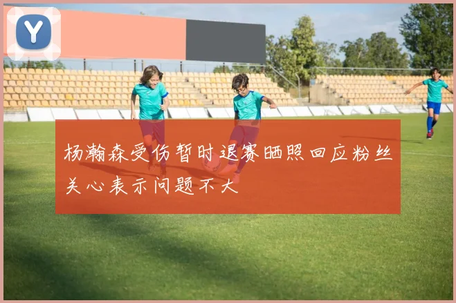 杨瀚森受伤暂时退赛晒照回应粉丝关心表示问题不大