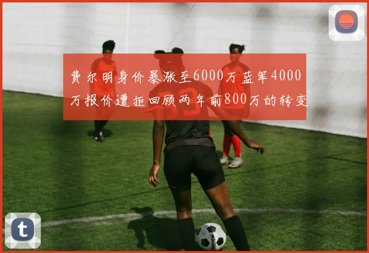 费尔明身价暴涨至6000万蓝军4000万报价遭拒回顾两年前800万的转变